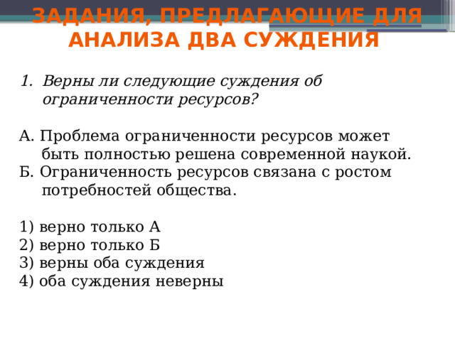 Задания, предлагающие для анализа два суждения Верны ли следующие суждения об ограниченности ресурсов? А. Проблема ограниченности ресурсов может быть полностью решена современной наукой. Б. Ограниченность ресурсов связана с ростом потребностей общества. 1) верно только А 2) верно только Б 3) верны оба суждения 4) оба суждения неверны 