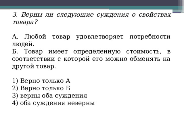 3. Верны ли следующие суждения о свойствах товара? А. Любой товар удовлетворяет потребности людей. Б. Товар имеет определенную стоимость, в соответствии с которой его можно обменять на другой товар. 1) Верно только А 2) Верно только Б 3) верны оба суждения 4) оба суждения неверны 