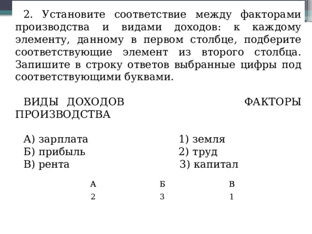 2. Установите соответствие между факторами производства и видами доходов: к каждому элементу, данному в первом столбце, подберите соответствующие элемент из второго столбца. Запишите в строку ответов выбранные цифры под соответствующими буквами. ВИДЫ ДОХОДОВ ФАКТОРЫ ПРОИЗВОДСТВА А) зарплата 1) земля Б) прибыль 2) труд В) рента 3) капитал А А 2 Б Б В В 3 1 
