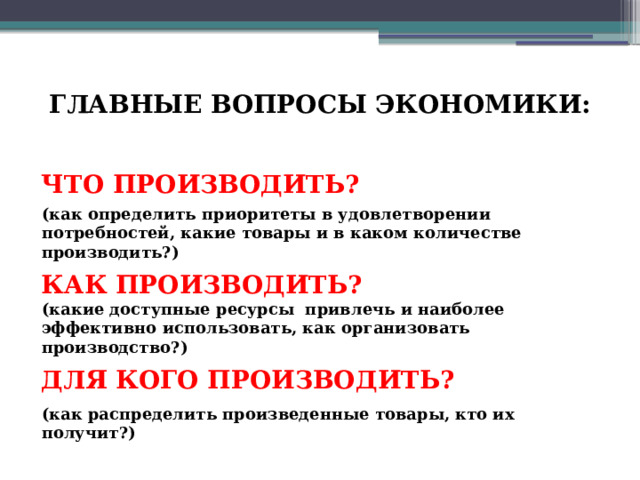 ГЛАВНЫЕ ВОПРОСЫ ЭКОНОМИКИ:   ЧТО ПРОИЗВОДИТЬ? (как определить приоритеты в удовлетворении потребностей, какие товары и в каком количестве производить?) КАК ПРОИЗВОДИТЬ? (какие доступные ресурсы привлечь и наиболее эффективно использовать, как организовать производство?) ДЛЯ КОГО ПРОИЗВОДИТЬ? (как распределить произведенные товары, кто их получит?) 