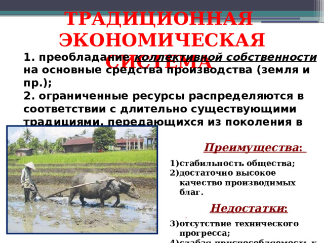 ТРАДИЦИОННАЯ ЭКОНОМИЧЕСКАЯ СИСТЕМА 1. преобладание коллективной собственности на основные средства производства (земля и пр.); 2. ограниченные ресурсы распределяются в соответствии с длительно существующими традициями, передающихся из поколения в поколение.      Преимущества :  стабильность общества; достаточно высокое качество производимых благ.   Недостатки :  отсутствие технического прогресса; слабая приспособляемость к изменению внешних условий; ограниченность числа производимых благ.  