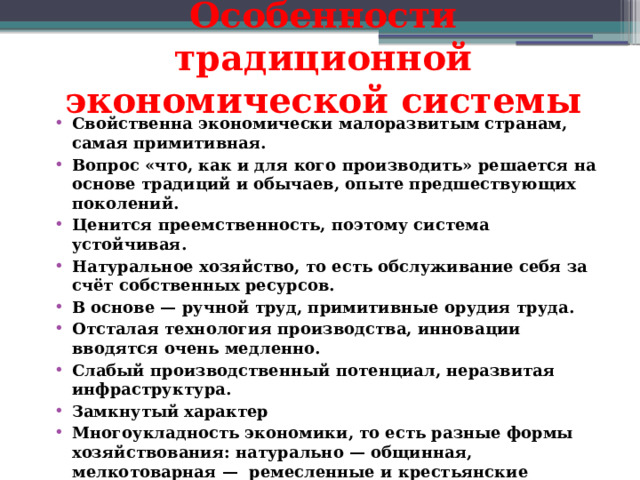 Особенности традиционной экономической системы   Свойственна экономически малоразвитым странам, самая примитивная. Вопрос «что, как и для кого производить» решается на основе традиций и обычаев, опыте предшествующих поколений. Ценится преемственность, поэтому система устойчивая. Натуральное хозяйство, то есть обслуживание себя за счёт собственных ресурсов. В основе — ручной труд, примитивные орудия труда. Отсталая технология производства, инновации вводятся очень медленно. Слабый производственный потенциал, неразвитая инфраструктура. Замкнутый характер Многоукладность экономики, то есть разные формы хозяйствования: натурально — общинная, мелкотоварная —  ремесленные и крестьянские хозяйства. Активная роль государства, его помощь беднейшим слоям населения. Значительное влияние религии. Примеры стран : Афганистан, Бангладеш, Пакистан и др.  