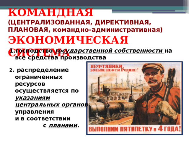 КОМАНДНАЯ (ЦЕНТРАЛИЗОВАННАЯ, ДИРЕКТИВНАЯ, ПЛАНОВАЯ, командно-административная) ЭКОНОМИЧЕСКАЯ СИСТЕМА господство государственной собственности на все средства производства 2 . распределение ограниченных ресурсов осуществляется по указаниям центральных органов управления и в соответствии с планами .  