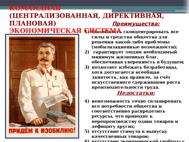 КОМАНДНАЯ (ЦЕНТРАЛИЗОВАННАЯ, ДИРЕКТИВНАЯ, ПЛАНОВАЯ) ЭКОНОМИЧЕСКАЯ СИСТЕМА Преимущества:  способность сконцентрировать все силы и средства общества для решения какой-либо проблемы (мобилизационные возможности);  гарантирует людям необходимый минимум жизненных благ, обеспечивая уверенность в будущем; позволяет избежать безработицы, хотя достигается всеобщая занятость, как правило, за счёт искусственного сдерживания роста производительности труда. Недостатки:  невозможность точно спланировать все потребности общества и соответственно распределить ресурсы, что приводит к перепроизводству одних товаров и дефициту других; отсутствие стимула к выпуску качественных товаров; отсутствие экономической свободы у граждан.  