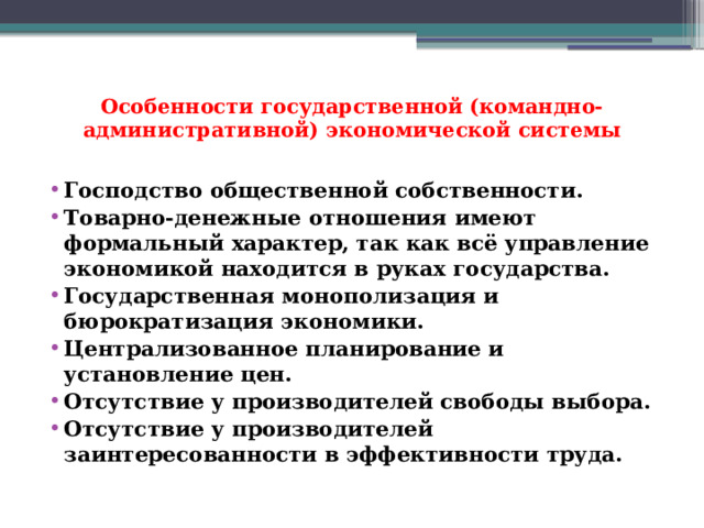 Особенности государственной (командно-административной) экономической системы   Господство общественной собственности. Товарно-денежные отношения имеют формальный характер, так как всё управление экономикой находится в руках государства. Государственная монополизация и бюрократизация экономики. Централизованное планирование и установление цен. Отсутствие у производителей свободы выбора. Отсутствие у производителей заинтересованности в эффективности труда. 