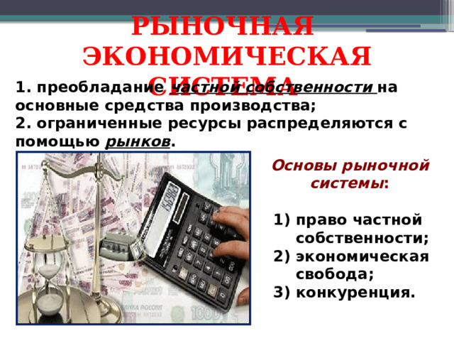 РЫНОЧНАЯ ЭКОНОМИЧЕСКАЯ СИСТЕМА 1. преобладание частной собственности на основные средства производства; 2. ограниченные ресурсы распределяются с помощью рынков . Основы рыночной системы : право частной собственности; экономическая свобода; конкуренция.  