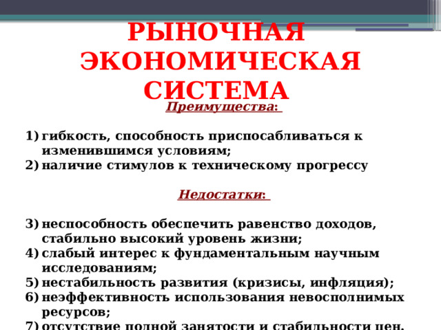РЫНОЧНАЯ ЭКОНОМИЧЕСКАЯ СИСТЕМА Преимущества :  гибкость, способность приспосабливаться к изменившимся условиям; наличие стимулов к техническому прогрессу     Недостатки :  неспособность обеспечить равенство доходов, стабильно высокий уровень жизни; слабый интерес к фундаментальным научным исследованиям; нестабильность развития (кризисы, инфляция); неэффективность использования невосполнимых ресурсов; отсутствие полной занятости и стабильности цен.  