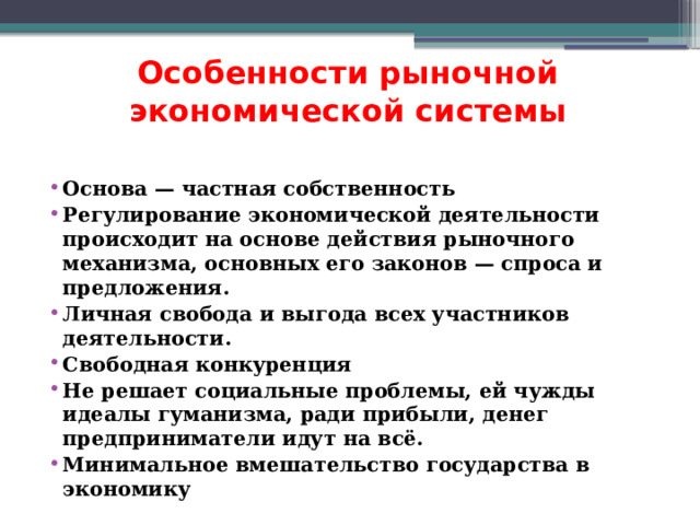 Особенности рыночной экономической системы Основа — частная собственность Регулирование экономической деятельности происходит на основе действия рыночного механизма, основных его законов — спроса и предложения. Личная свобода и выгода всех участников деятельности. Свободная конкуренция Не решает социальные проблемы, ей чужды идеалы гуманизма, ради прибыли, денег предприниматели идут на всё. Минимальное вмешательство государства в экономику 