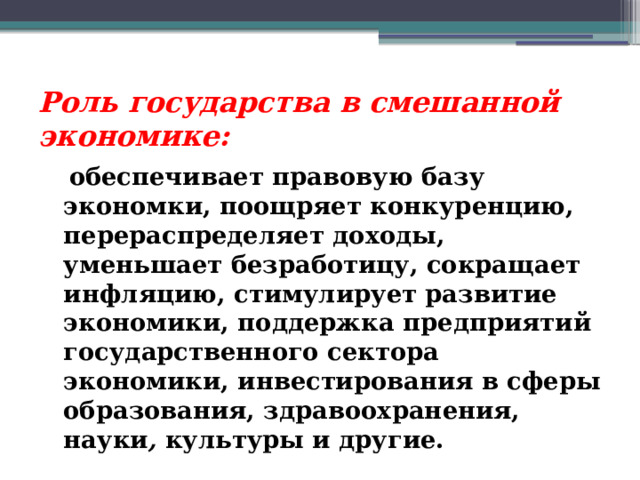 Роль государства в смешанной экономике:  обеспечивает правовую базу экономки, поощряет конкуренцию, перераспределяет доходы, уменьшает безработицу, сокращает инфляцию, стимулирует развитие экономики, поддержка предприятий государственного сектора экономики, инвестирования в сферы образования, здравоохранения, науки , культуры и другие. 