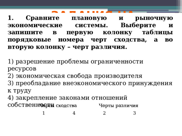 Задания на сравнение 1. Сравните плановую и рыночную экономические системы. Выберите и запишите в первую колонку таблицы порядковые номера черт сходства, а во вторую колонку – черт различия. 1) разрешение проблемы ограниченности ресурсов 2) экономическая свобода производителя 3) преобладание внеэкономического принуждения к труду 4) закрепление законами отношений собственности Черты сходства Черты различия Черты сходства Черты сходства 1 Черты различия Черты различия 4 2 3 
