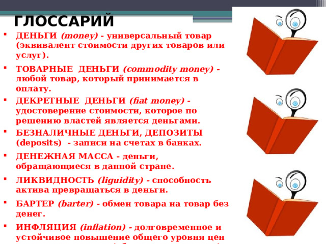 ГЛОССАРИЙ ДЕНЬГИ (money) - универсальный товар (эквивалент стоимости других товаров или услуг). ТОВАРНЫЕ ДЕНЬГИ (commodity money) - любой товар, который принимается в оплату. ДЕКРЕТНЫЕ ДЕНЬГИ (fiat money) - удостоверение стоимости, которое по решению властей является деньгами. БЕЗНАЛИЧНЫЕ ДЕНЬГИ, ДЕПОЗИТЫ (deposits) - записи на счетах в банках. ДЕНЕЖНАЯ МАССА - деньги, обращающиеся в данной стране. ЛИКВИДНОСТЬ (liguidity) - способность актива превращаться в деньги. БАРТЕР (barter) - обмен товара на товар без денег. ИНФЛЯЦИЯ (inflation) - долговременное и устойчивое повышение общего уровня цен на товары и услуги (обесценивание денег).  