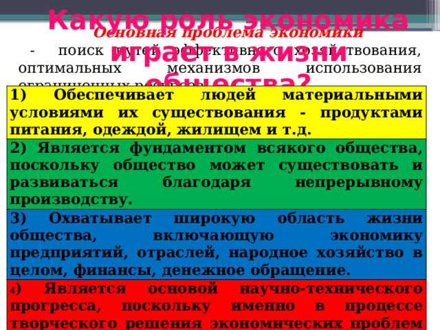 Какую роль экономика играет в жизни общества?  Основная проблема экономики  - поиск путей эффективного хозяйствования, оптимальных механизмов использования ограниченных ресурсов 1) Обеспечивает людей материальными условиями их существования - продуктами питания, одеждой, жилищем и т.д. 2) Является фундаментом всякого общества, поскольку общество может существовать и развиваться благодаря непрерывному производству. 3) Охватывает широкую область жизни общества, включающую экономику предприятий, отраслей, народное хозяйство в целом, финансы, денежное обращение. 4 ) Является основой научно-технического прогресса, поскольку именно в процессе творческого решения экономических проблем рождаются новые идеи и изобретения 