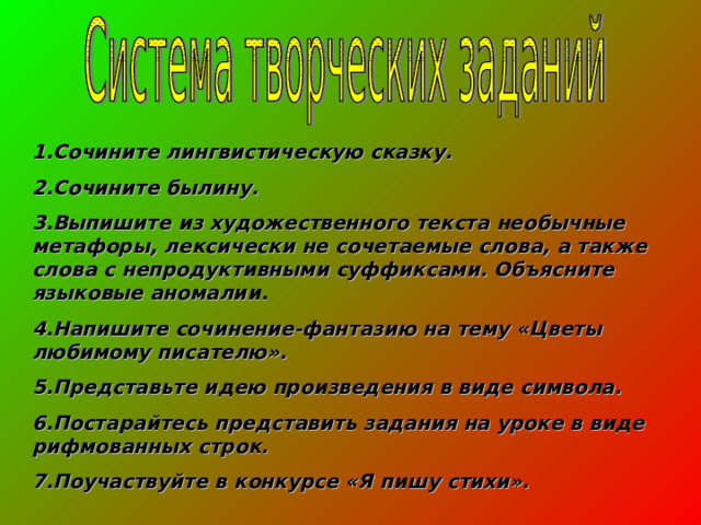 1.Сочините лингвистическую сказку. 2.Сочините былину. 3.Выпишите из художественного текста необычные метафоры, лексически не сочетаемые слова, а также слова с непродуктивными суффиксами. Объясните языковые аномалии. 4.Напишите сочинение-фантазию на тему «Цветы любимому писателю». 5.Представьте идею произведения в виде символа. 6.Постарайтесь представить задания на уроке в виде рифмованных строк. 7.Поучаствуйте в конкурсе «Я пишу стихи». 