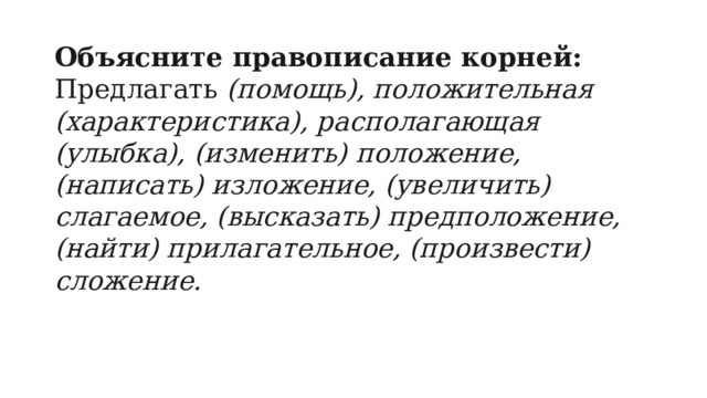 Объясните правописание корней: Предлагать  (помощь), положительная (характеристика), располагающая (улыбка), (изменить) положение, (написать) изложение, (увеличить) слагаемое, (высказать) предположение, (найти) прилагательное, (произвести) сложение. 