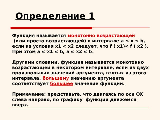 Определение 1  Функция называется монотонно возрастающей  (или просто возрастающей) в интервале a ≤ x ≤ b, если из условия x1  При этом a ≤ x1 ≤ b, a ≤ x2 ≤ b.  Другими словами, функция называется монотонно возрастающей в некотором интервале, если из двух произвольных значений аргумента, взятых из этого интервала, большему значению аргумента соответствует большее значение функции.   Примечание : представьте, что двигаясь по оси OX слева направо, по графику функции движемся вверх. 