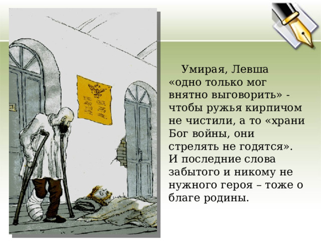  Умирая, Левша «одно только мог внятно выговорить» - чтобы ружья кирпичом не чистили, а то «храни Бог войны, они стрелять не годятся». И последние слова забытого и никому не нужного героя – тоже о благе родины. 