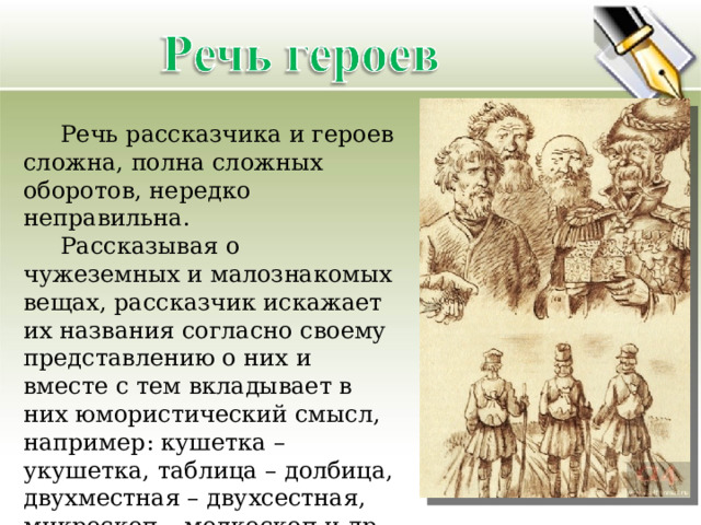  Речь рассказчика и героев сложна, полна сложных оборотов, нередко неправильна.  Рассказывая о чужеземных и малознакомых вещах, рассказчик искажает их названия согласно своему представлению о них и вместе с тем вкладывает в них юмористический смысл, например: кушетка – укушетка, таблица – долбица, двухместная – двухсестная, микроскоп – мелкоскоп и др. 