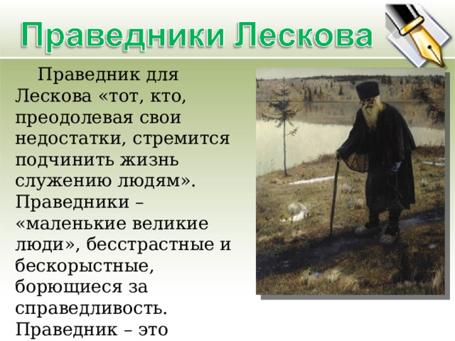  Праведник для Лескова «тот, кто, преодолевая свои недостатки, стремится подчинить жизнь служению людям». Праведники – «маленькие великие люди», бесстрастные и бескорыстные, борющиеся за справедливость. Праведник – это обязательно патриот, «любитель отечества, ревнитель о благе его, отчизнолюб…» 