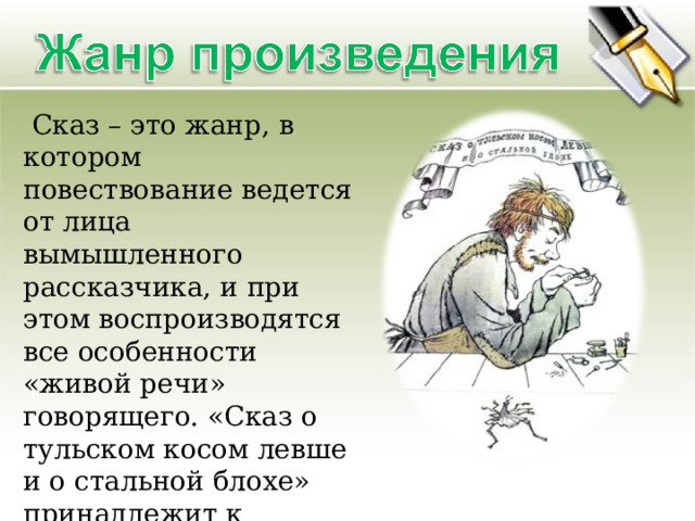  Сказ – это жанр, в котором повествование ведется от лица вымышленного рассказчика, и при этом воспроизводятся все особенности «живой речи» говорящего. «Сказ о тульском косом левше и о стальной блохе» принадлежит к наиболее ярким образцам этого жанра. 