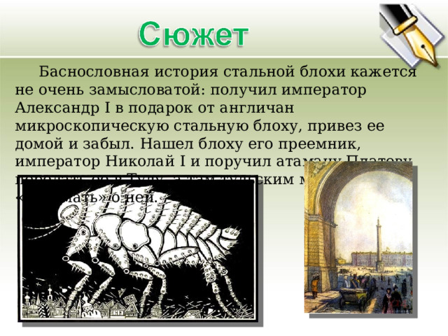  Баснословная история стальной блохи кажется не очень замысловатой: получил император Александр I в подарок от англичан микроскопическую стальную блоху, привез ее домой и забыл. Нашел блоху его преемник, император Николай I и поручил атаману Платову передать ее в Тулу, а там тульским мастерам «подумать» о ней. 