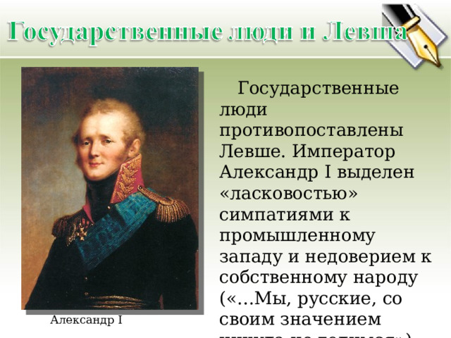  Государственные люди противопоставлены Левше. Император Александр I выделен «ласковостью» симпатиями к промышленному западу и недоверием к собственному народу («…Мы, русские, со своим значением никуда не годимся»). Александр I 