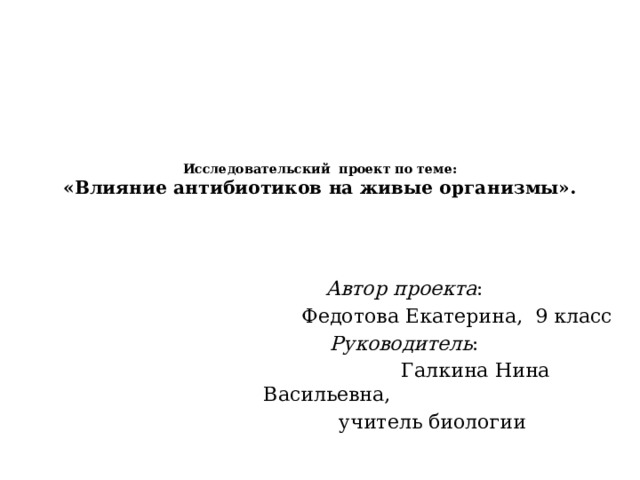 Исследовательский проект по теме:  «Влияние антибиотиков на живые организмы».       Автор проекта :  Федотова Екатерина, 9 класс  Руководитель :  Галкина Нина Васильевна,  учитель биологии 