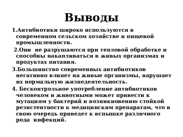 Выводы 1.Антибиотики широко используются в современном сельском хозяйстве и пищевой промышленности.  2.Они  не разрушаются при тепловой обработке и способны накапливаться в живых организмах и продуктах питания. 3.Большинство современных антибиотиков негативно влияет на живые организмы, нарушает их нормальную жизнедеятельность. 4. Бесконтрольное употребление антибиотиков человеком и животными может привести к мутациям у бактерий и возникновению стойкой резистентности к медицинским препаратам, что в свою очередь приведет к вспышке различного рода  инфекций.   