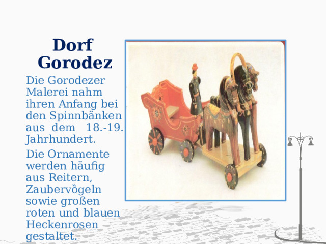 Dorf  Gorodez Die Gorodezer Malerei nahm ihren Anfang bei den Spinnbӓnken aus dem 18.-19. Jahrhundert. Die Ornamente werden häufig aus Reitern, Zaubervȍgeln sowie großen roten und blauen Heckenrosen gestaltet. 