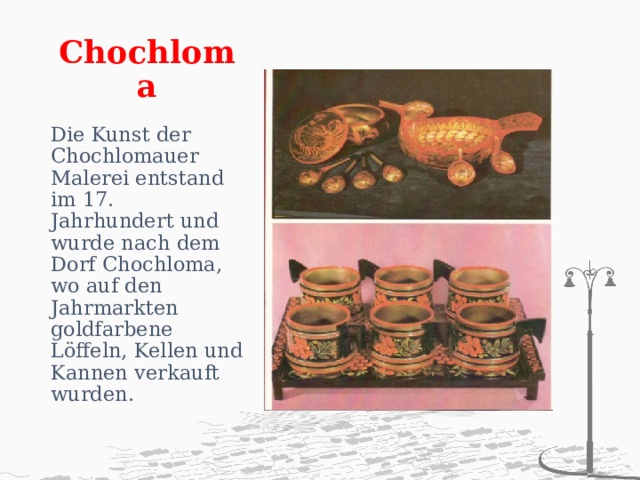 Chochloma   Die Kunst der Chochlomauer Malerei entstand im 17. Jahrhundert und wurde nach dem Dorf Chochloma, wo auf den Jahrmarkten goldfarbene Löffeln, Kellen und Kannen verkauft wurden. 