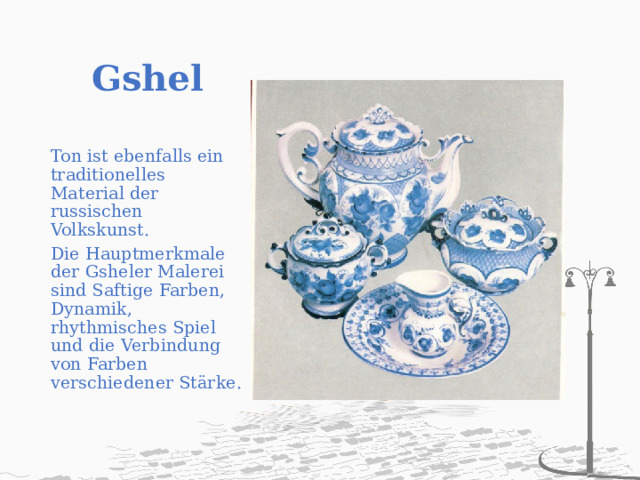 Gshel   Ton ist ebenfalls ein traditionelles Material der russischen Volkskunst. Die Hauptmerkmale der Gsheler Malerei sind Saftige Farben, Dynamik, rhythmisches Spiel und die Verbindung von Farben verschiedener Stärke. 