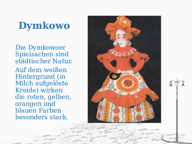 Dymkowo   Die Dymkowoer Spielsachen sind städtischer Natur. Auf dem weißen Hintergrund (in Milch aufgelöste Kreide) wirken die roten, gelben, orangen und blauen Farben besonders stark. 