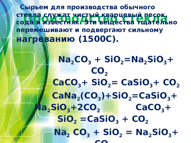 Сырьем для производства обычного стекла служат чистый кварцевый песок, сода и известняк. Эти вещества тщательно перемешивают и подвергают сильному нагреванию (1500С).   Na 2 CO 3 + SiO 2 =Na 2 SiO 3 + CO 2  CaCO 3 + SiO 2 = CaSiO 3 + CO 2  CaNa 2 (CO 3 )+SiO 2 =CaSiO 3 + Na 2 SiO 3 +2CO 2 CaCO 3 + SiO 2 =CaSiO 3 + CO 2  Na 2 CO 3 + SiO 2 = Na 2 SiO 3 + CO 2  Производство стекла 