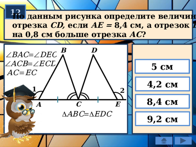 12 По данным рисунка определите величину отрезка СD, если AE = 8,4 см, а отрезок ВС на 0,8 см больше отрезка АС ? B D 5 см 4,2 см 1 2 8,4 см E C А 9,2 см 
