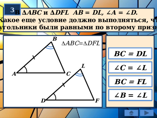 3  В ∆ ABC и ∆ DFL  AB = DL, ∠ А = ∠ D .  Какое еще условие должно выполняться, чтобы  треугольники были равными по второму признаку? В BC = DL L ∠ C = ∠ L C А BC = FL ∠ B = ∠ L F D 