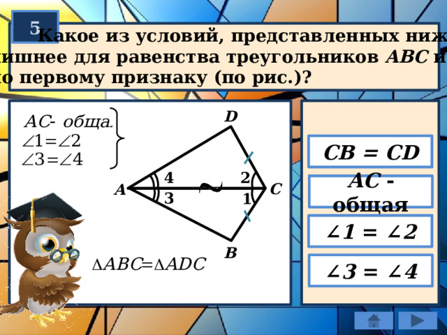 5  Какое из условий, представленных ниже,  лишнее для равенства треугольников ABC и ADС  по первому признаку (по рис.)? D CB = CD 2 4 АС - общая C А 3 1 ∠ 1 = ∠ 2 B ∠ 3 = ∠ 4 