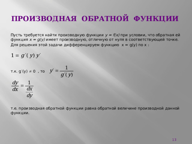 Производная обратной функции Пусть требуется найти производную функции у = f(x) при условии, что обратная ей функция x = g(y) имеет производную, отличную от нуля в соответствующей точке. Для решения этой задачи дифференцируем функцию x = g(y) по x : т.к. g  (y)  0 , то т.е. производная обратной функции равна обратной величине производной данной функции.  