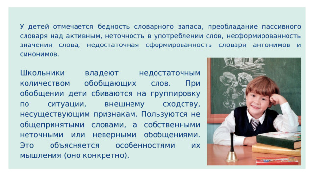 У детей отмечается бедность словарного запаса , преобладание пассивного словаря над активным, неточность в употреблении слов, несформированность значения слова, недостаточная сформированность словаря антонимов и синонимов. Школьники владеют недостаточным количеством обобщающих слов. При обобщении дети сбиваются на группировку по ситуации, внешнему сходству, несуществующим признакам. Пользуются не общепринятыми словами, а собственными неточными или неверными обобщениями. Это объясняется особенностями их мышления (оно конкретно). 