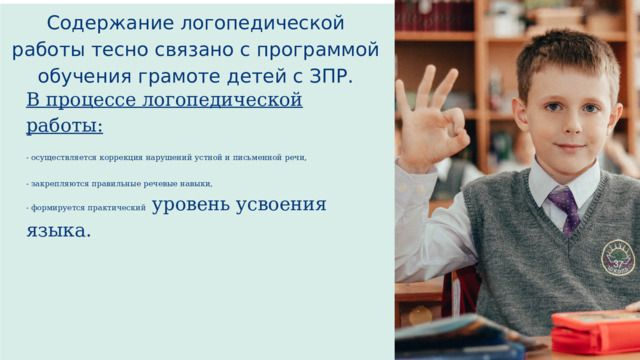 Содержание логопедической работы тесно связано с программой обучения грамоте детей с ЗПР. В процессе логопедической работы: - осуществляется коррекция нарушений устной и письменной речи, - закрепляются правильные речевые навыки, - формируется практический уровень усвоения языка. 