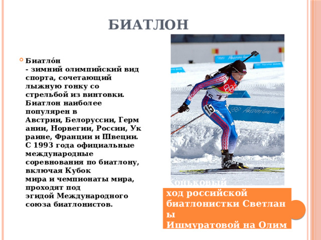 Биатлон   Биатло́н - зимний олимпийский вид спорта, сочетающий лыжную гонку со стрельбой из винтовки. Биатлон наиболее популярен в Австрии, Белоруссии, Германии, Норвегии, России, Украине, Франции и Швеции. C 1993 года официальные международные соревнования по биатлону, включая Кубок мира и чемпионаты мира, проходят под эгидой Международного союза биатлонистов. Коньковый ход российской биатлонистки Светланы Ишмуратовой на Олимпиаде-2006 