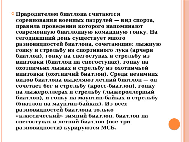 Прародителем биатлона считаются соревнования военных патрулей — вид спорта, правила проведения которого напоминают современную биатлонную командную гонку. На сегодняшний день существует много разновидностей биатлона, сочетающие: лыжную гонку и стрельбу из спортивного лука (арчери биатлон), гонку на снегоступах и стрельбу из винтовки (биатлон на снегоступах), гонку на охотничьих лыжах и стрельбу из охотничьей винтовки (охотничий биатлон). Среди незимних видов биатлона выделяют летний биатлон — он сочетает бег и стрельбу (кросс-биатлон), гонку на лыжероллерах и стрельбу (лыжероллерный биатлон), и гонку на маунтин-байках и стрельбу (биатлон на маунтин-байках). Из всех разновидностей биатлона только «классический» зимний биатлон, биатлон на снегоступах и летний биатлон (все три разновидности) курируются МСБ. 