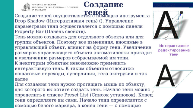 Создание теней   06/25/2022 Создание теней осуществляется с помощью инструмента Drop Shadow (Интерактивная тень) (). Управление параметрами тени осуществляется с помощью панели Property Bar (Панель свойств). Тень можно создавать для отдельного объекта или для группы объектов. Поэтому все изменения, вносимые в управляющий объект, влияют на форму тени. Увеличение размеров управляющего объекта автоматически приводит к увеличению размеров отбрасываемой им тени. К некоторым объектам невозможно применить интерактивную тень. К таким объектам относятся: пошаговые переходы, суперлинии, тела экструзии и так далее Для создания тени нужно протащить мышь по объекту, для которого вы хотите создать тень. Начало тени можно определить в списке Preset List (Список установок). Конец тени определяете вы сами. Начало тени определяется с помощью белого маркера, а конец тени — с помощью черного маркера. Для редактирования тени нужно подхватить один из маркеров на тени (белый и черный квадратики, ползунок между ними) и переместить в нужном направлении Интерактивное редактирование тени 