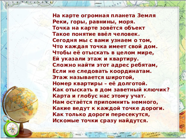 На карте огромная планета Земля Реки, горы, равнины, моря. Точка на карте зовётся объект Такое понятие ввёл человек. Сегодня мы с вами узнаем о том, Что каждая точка имеет свой дом. Чтобы её отыскать в целом мире, Ей указали этаж и квартиру. Сложно найти этот адрес ребятам, Если не следовать координатам. Этаж называется широтой, Номер квартиры – её долготой. Как отыскать в дом заветный ключик? Карта и глобус нас этому учат. Нам остаётся припомнить немного, Какие ведут к каждой точке дороги. Как только дороги пересекутся, Искомые точки сразу найдутся. 