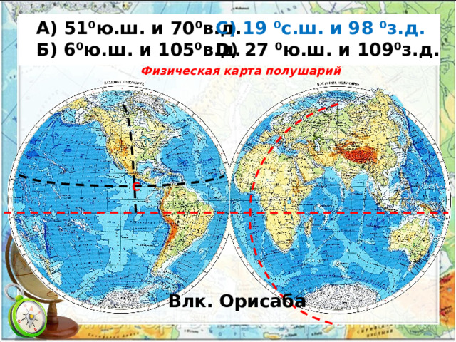  А) 51⁰ю.ш. и 70⁰в.д. С) 19 ⁰с.ш. и 98 ⁰з.д.  Б) 6⁰ю.ш. и 105⁰в.д. D) 27 ⁰ю.ш. и 109⁰з.д.  Физическая карта полушарий С Влк. Орисаба 