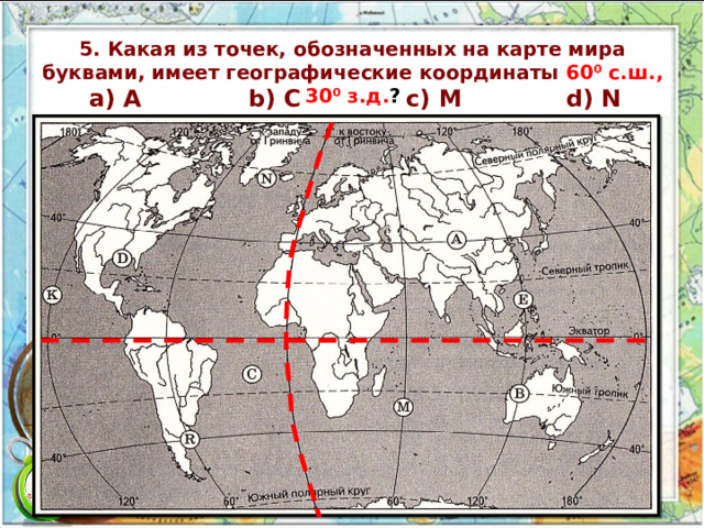 5. Какая из точек, обозначенных на карте мира буквами, имеет географические координаты 60⁰ c.ш., 30⁰ з.д. ? а) A b) C c) M d) N 