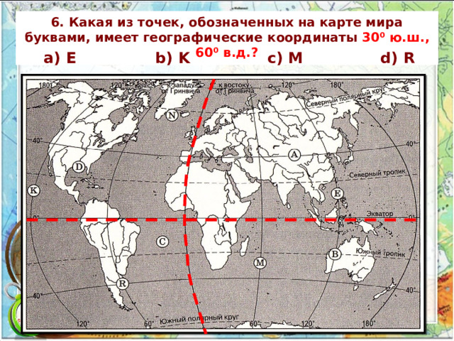 6. Какая из точек, обозначенных на карте мира буквами, имеет географические координаты 30⁰ ю.ш., 60⁰ в.д.? а) E b) K c) M d) R 