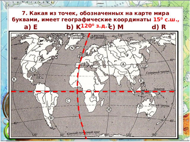 7. Какая из точек, обозначенных на карте мира буквами, имеет географические координаты 15⁰ c.ш., 120⁰ з.д. ? а) E b) K c) M d) R 