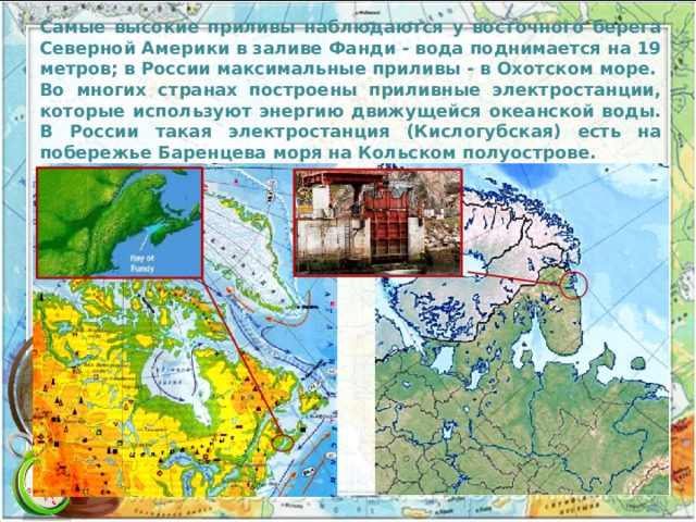 Самые высокие приливы наблюдаются у восточного берега Северной Америки в заливе Фанди - вода поднимается на 19 мет­ров; в России максимальные приливы - в Охотском море. Во многих странах построены приливные электростанции, которые используют энергию движущейся океанской воды. В России такая электростанция (Кислогубская) есть на побережье Баренцева моря на Кольском полуострове. 