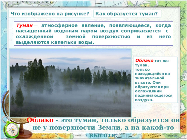 Как образуется туман? Что изображено на рисунке? Туман   — атмосферное явление, появляющееся, когда насыщенный водяным паром воздух соприкасается с охлажденной земной поверхностью и из него выделяются капельки воды. Облако - тот же туман, только находящийся на значительной высоте. Они образуются при охлаждении поднимающегося воздуха. Облако - это туман, только образуется он не у поверхности Земли, а на какой-то высоте. 