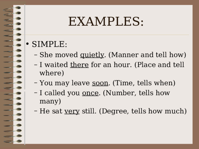EXAMPLES: SIMPLE: She moved quietly . (Manner and tell how) I waited there for an hour. (Place and tell where) You may leave soon . (Time, tells when) I called you once . (Number, tells how many) He sat very still. (Degree, tells how much) She moved quietly . (Manner and tell how) I waited there for an hour. (Place and tell where) You may leave soon . (Time, tells when) I called you once . (Number, tells how many) He sat very still. (Degree, tells how much) 