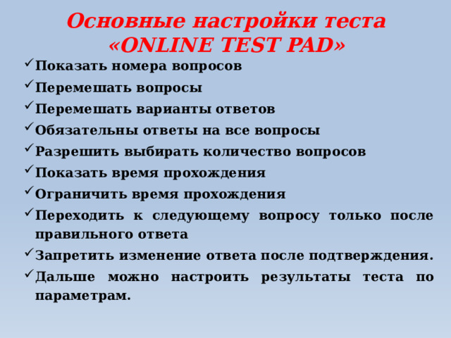 Основные настройки теста «ONLINE TEST PAD»   Показать номера вопросов Перемешать вопросы Перемешать варианты ответов Обязательны ответы на все вопросы Разрешить выбирать количество вопросов Показать время прохождения Ограничить время прохождения Переходить к следующему вопросу только после правильного ответа Запретить изменение ответа после подтверждения. Дальше можно настроить результаты теста по параметрам. 